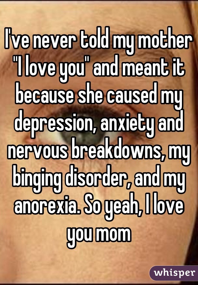 I've never told my mother "I love you" and meant it because she caused my depression, anxiety and nervous breakdowns, my binging disorder, and my anorexia. So yeah, I love you mom