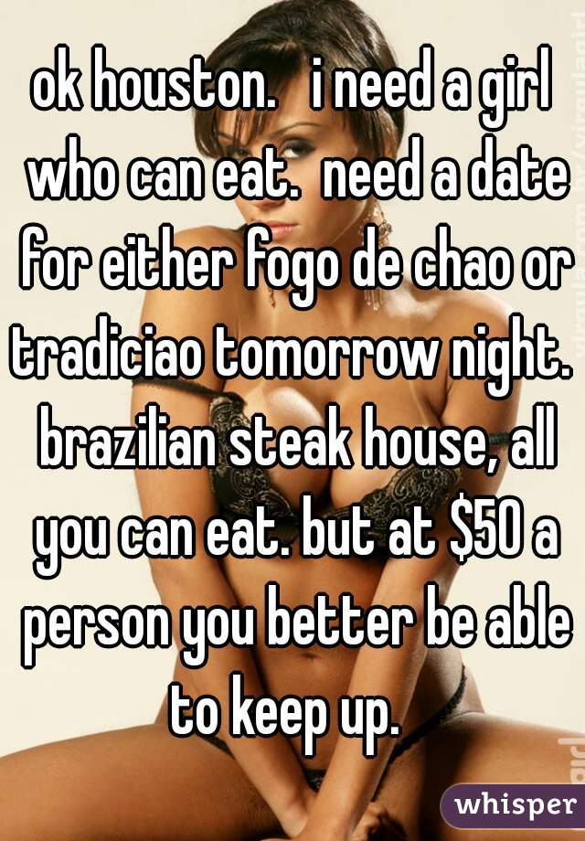 ok houston.   i need a girl who can eat.  need a date for either fogo de chao or tradiciao tomorrow night.  brazilian steak house, all you can eat. but at $50 a person you better be able to keep up.  