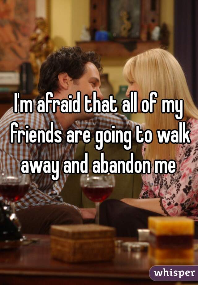 I'm afraid that all of my friends are going to walk away and abandon me 