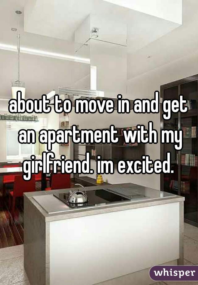 about to move in and get an apartment with my girlfriend. im excited. 