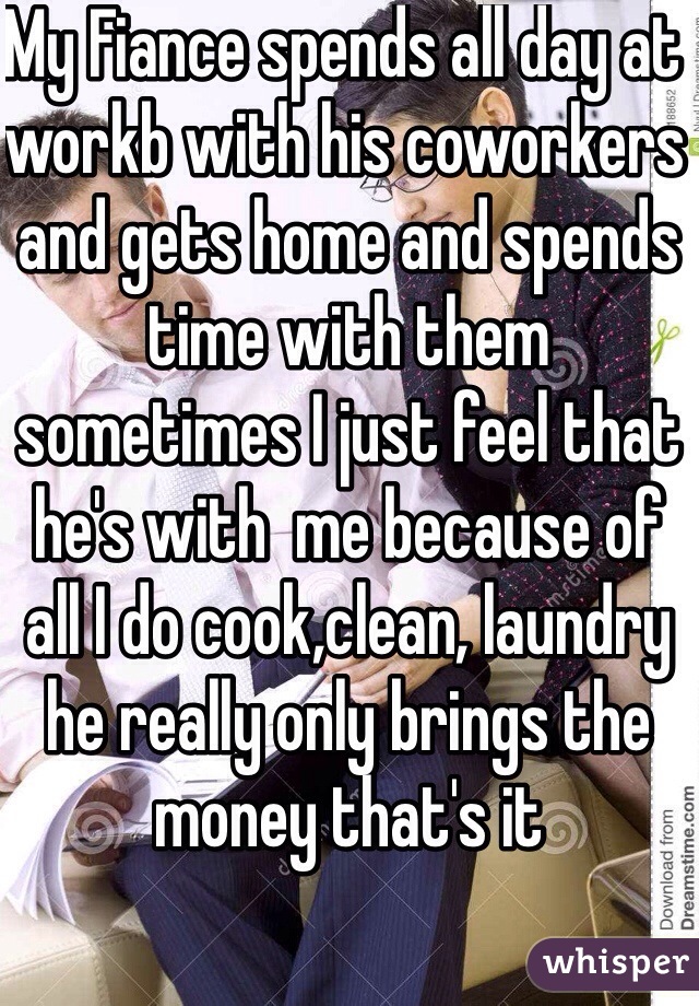 My Fiance spends all day at workb with his coworkers and gets home and spends time with them sometimes I just feel that he's with  me because of all I do cook,clean, laundry he really only brings the money that's it 