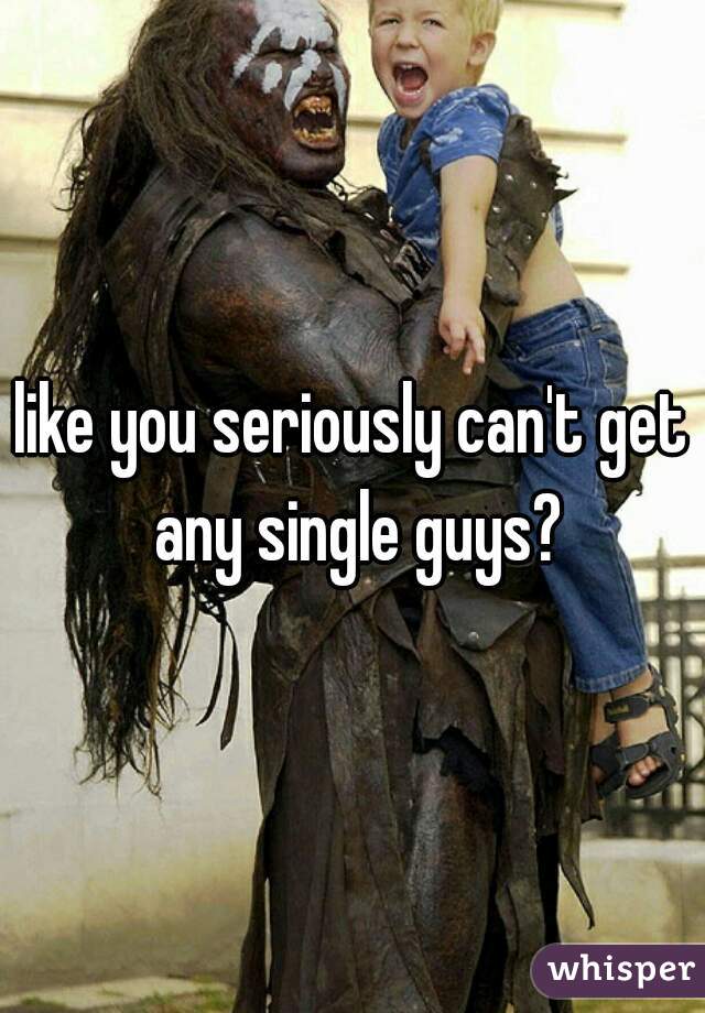 like you seriously can't get any single guys?