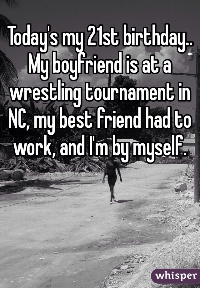 Today's my 21st birthday.. My boyfriend is at a wrestling tournament in NC, my best friend had to work, and I'm by myself. 