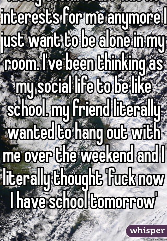 lately social stuff has no interests for me anymore I just want to be alone in my room. I've been thinking as my social life to be like school. my friend literally wanted to hang out with me over the weekend and I literally thought 'fuck now I have school tomorrow'