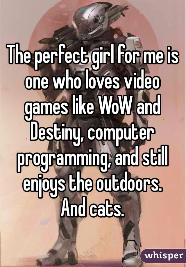The perfect girl for me is one who loves video games like WoW and Destiny, computer programming, and still enjoys the outdoors. 
And cats. 