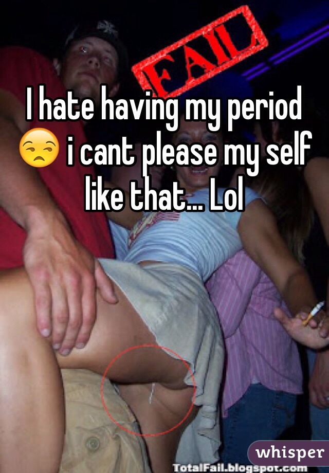 I hate having my period 😒 i cant please my self like that... Lol 