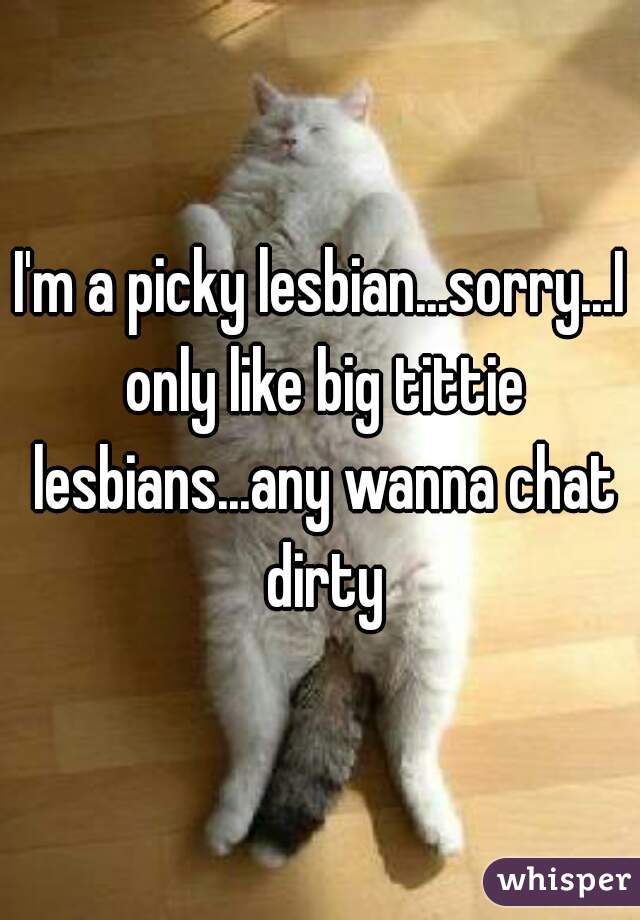 I'm a picky lesbian...sorry...I only like big tittie lesbians...any wanna chat dirty
