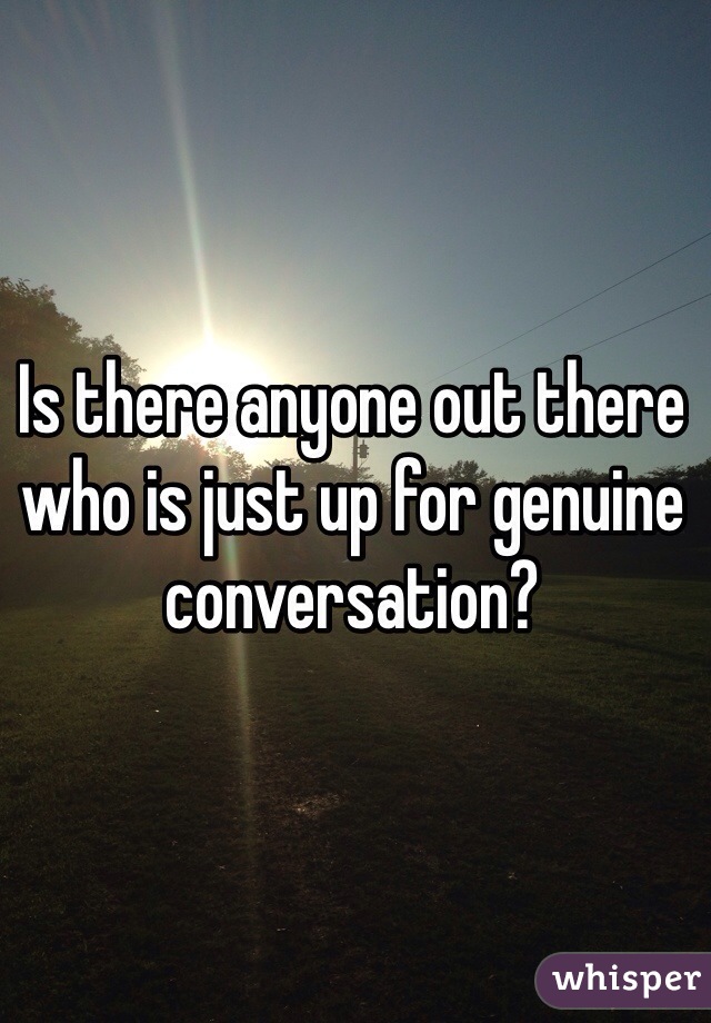 Is there anyone out there who is just up for genuine conversation? 
