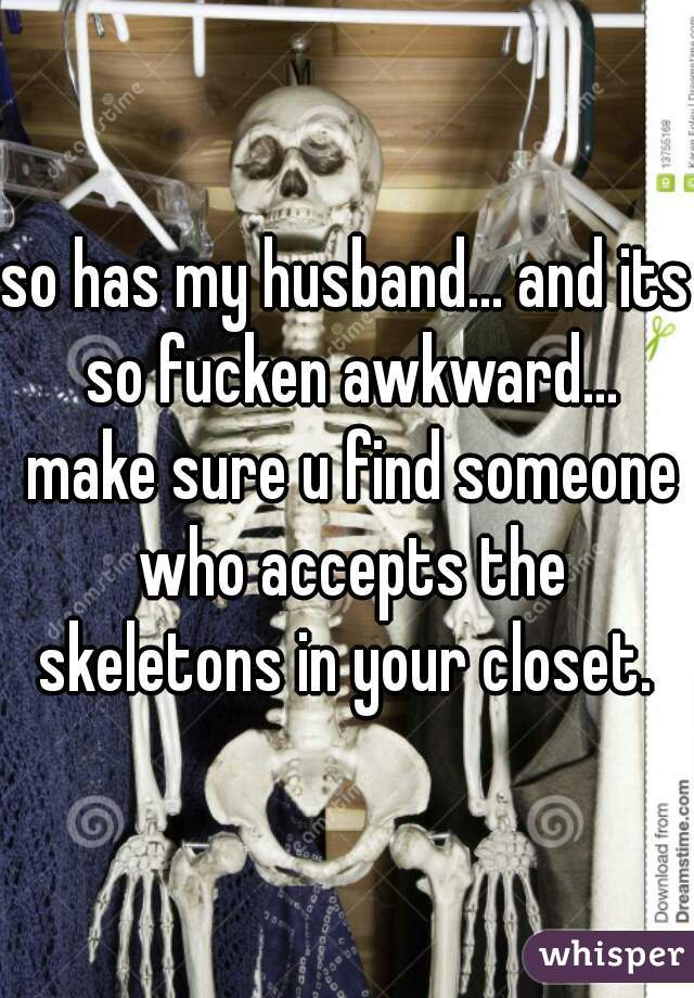so has my husband... and its so fucken awkward... make sure u find someone who accepts the skeletons in your closet. 