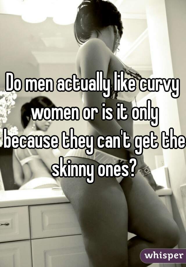Do men actually like curvy women or is it only because they can't get the skinny ones?