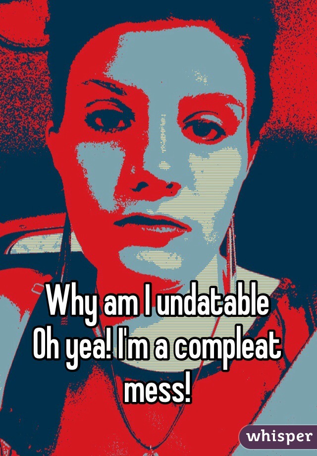 Why am I undatable 
Oh yea! I'm a compleat mess!