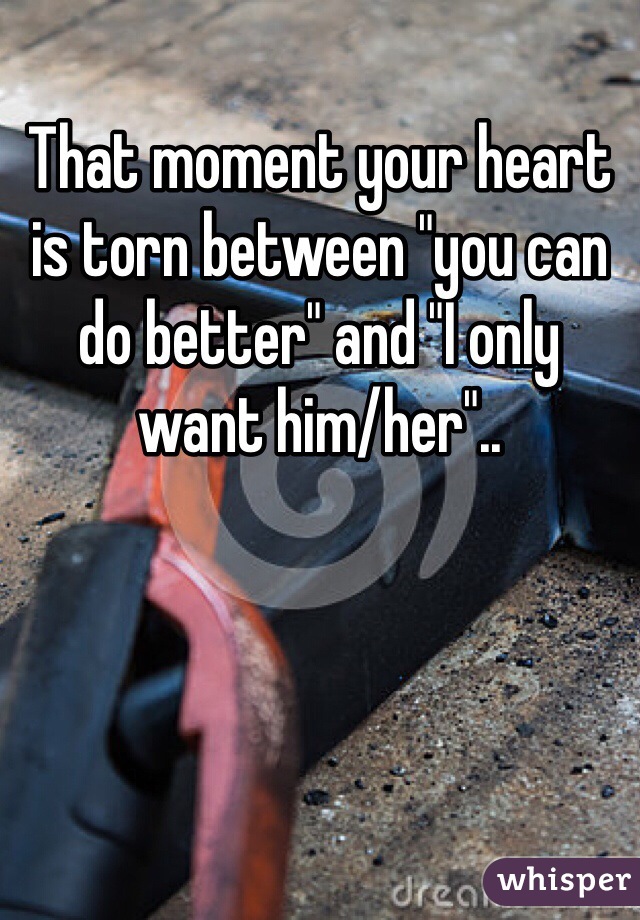 That moment your heart is torn between "you can do better" and "I only want him/her"..