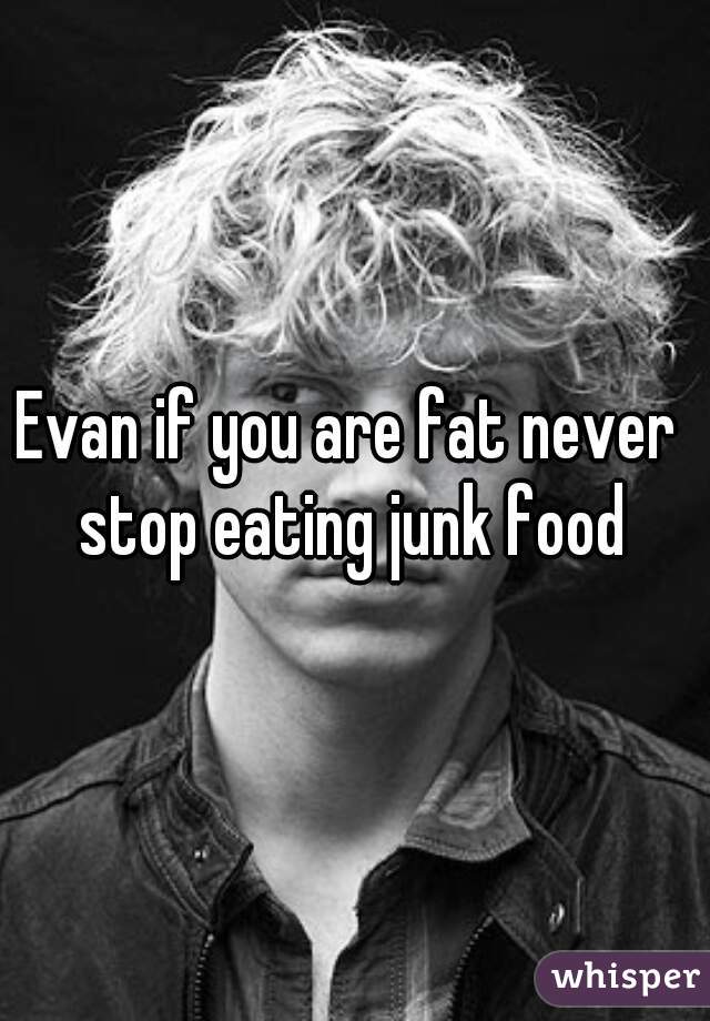 Evan if you are fat never stop eating junk food