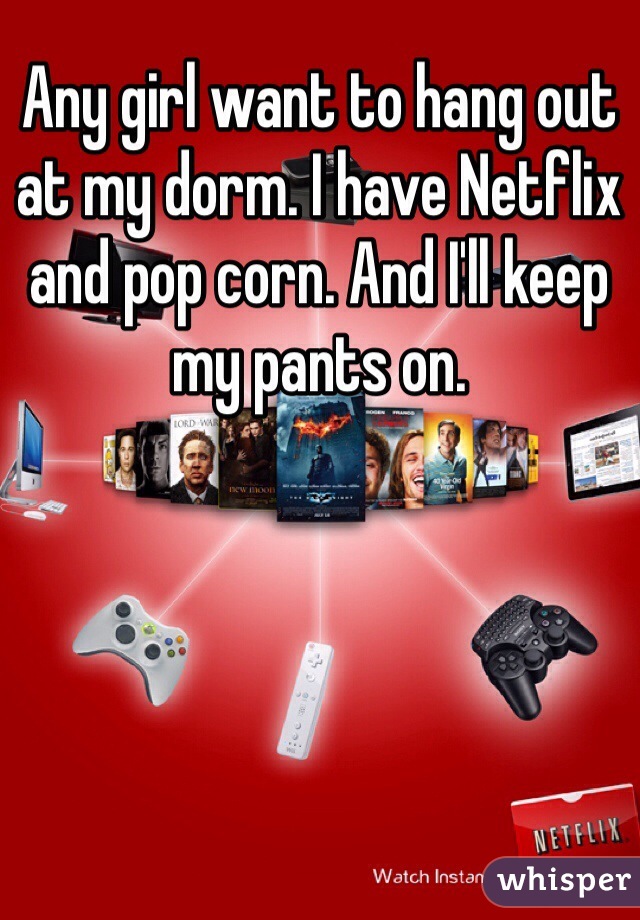 Any girl want to hang out at my dorm. I have Netflix and pop corn. And I'll keep my pants on. 