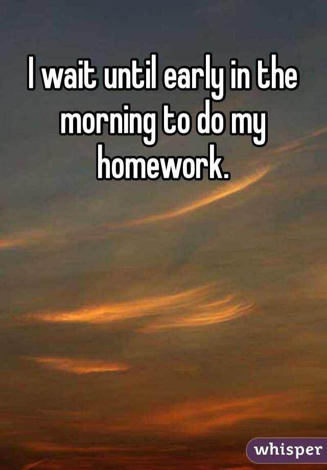 I wait until early in the morning to do my homework.