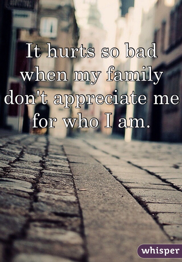 It hurts so bad when my family don't appreciate me for who I am. 