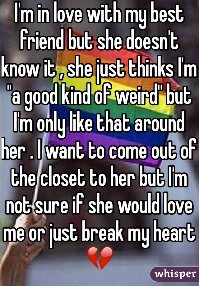 I'm in love with my best friend but she doesn't know it , she just thinks I'm "a good kind of weird" but I'm only like that around her . I want to come out of the closet to her but I'm not sure if she would love me or just break my heart💔