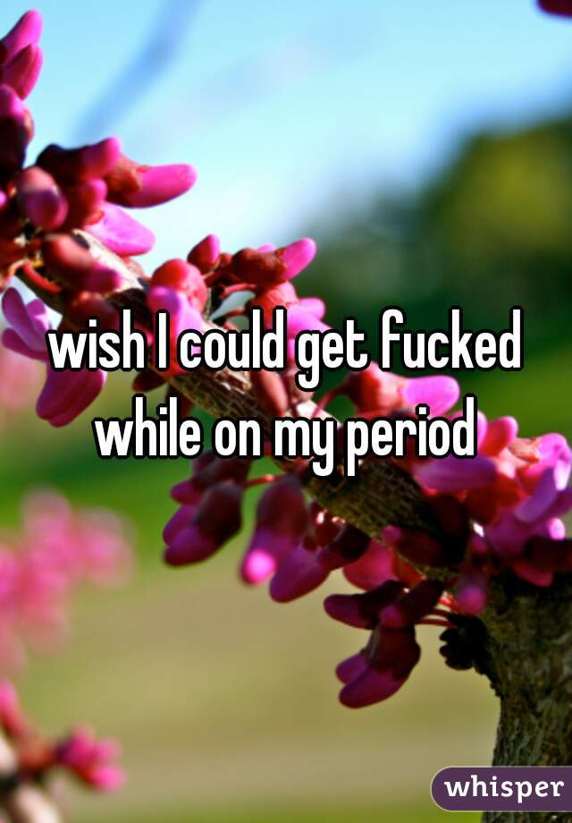 wish I could get fucked while on my period 