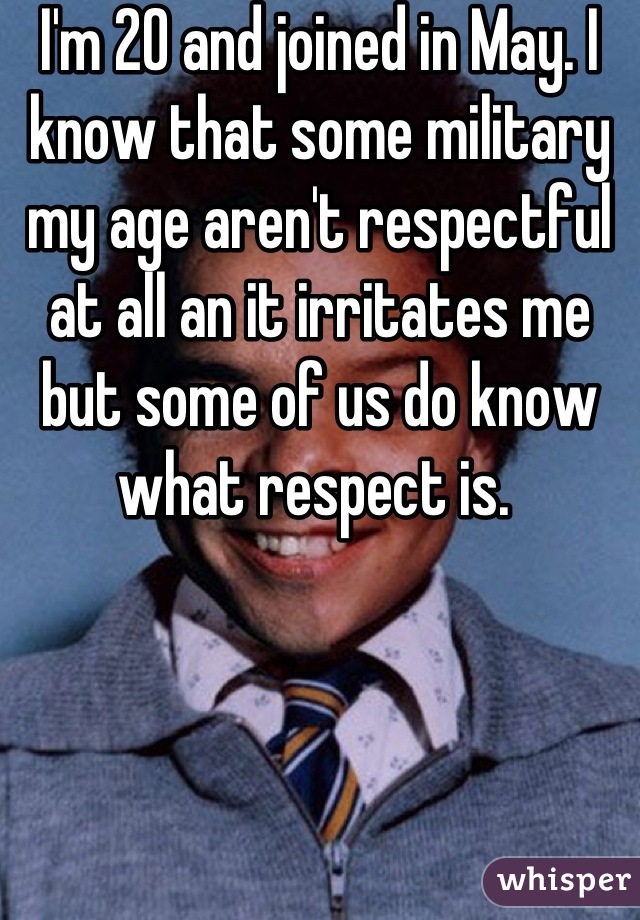 I'm 20 and joined in May. I know that some military my age aren't respectful at all an it irritates me but some of us do know what respect is. 