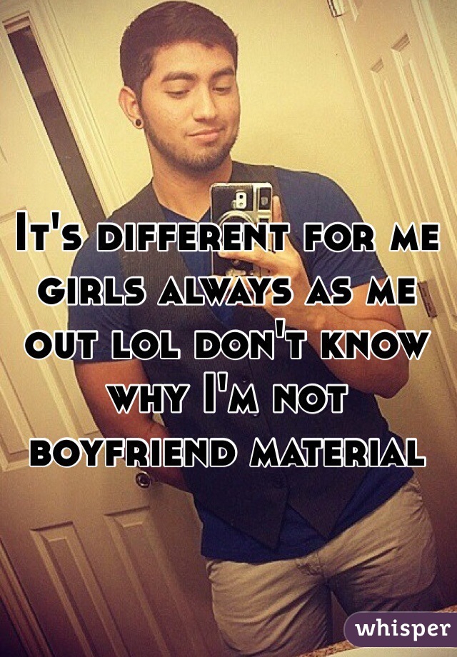 It's different for me girls always as me out lol don't know why I'm not boyfriend material 