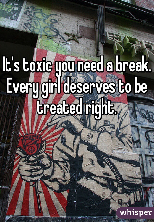 It's toxic you need a break. Every girl deserves to be treated right.