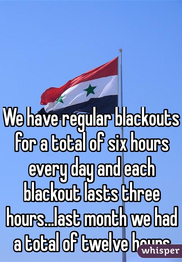 We have regular blackouts for a total of six hours every day and each blackout lasts three hours...last month we had a total of twelve hours 