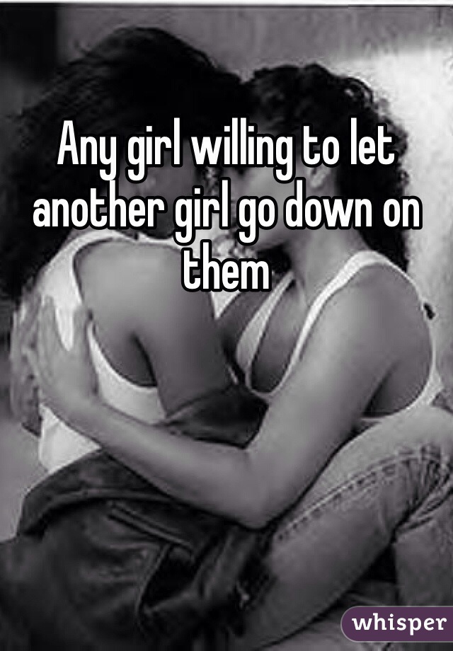 Any girl willing to let another girl go down on them 