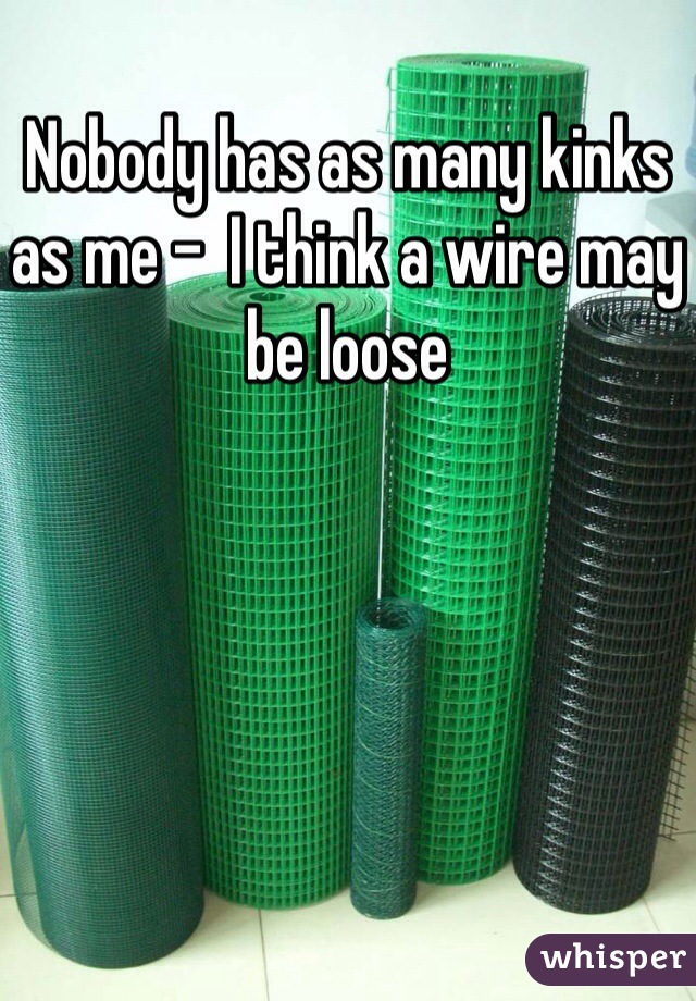 Nobody has as many kinks as me -  I think a wire may be loose
