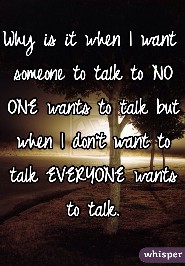Why is it when I want someone to talk to NO ONE wants to talk but when I don't want to talk EVERYONE wants to talk. 