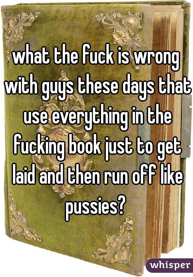what the fuck is wrong with guys these days that use everything in the fucking book just to get laid and then run off like pussies? 