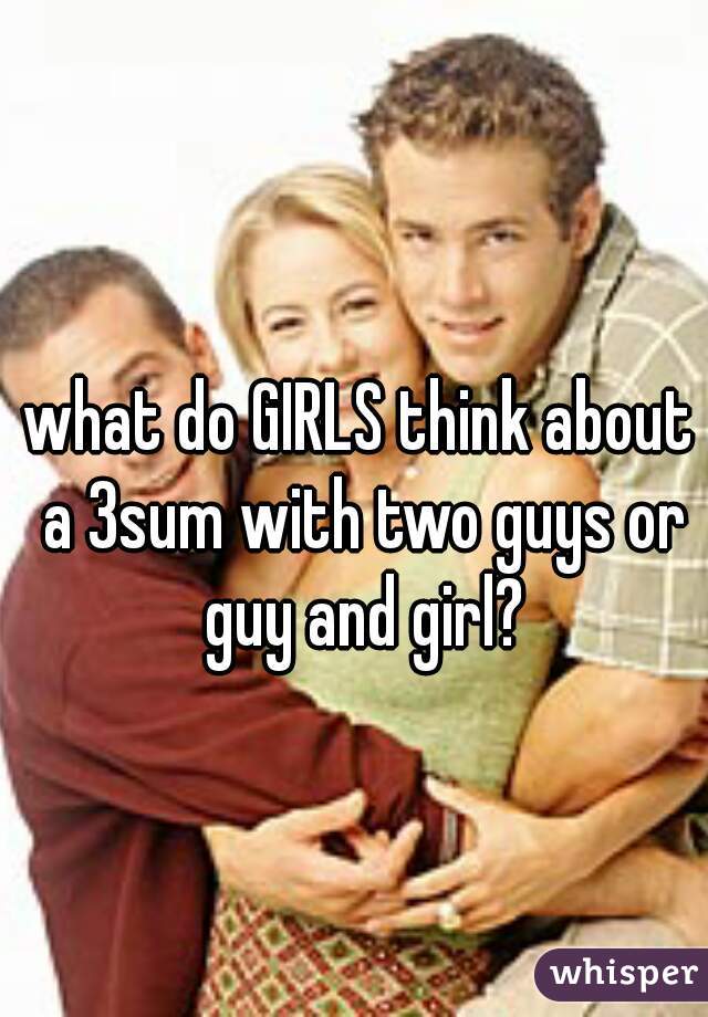 what do GIRLS think about a 3sum with two guys or guy and girl?
