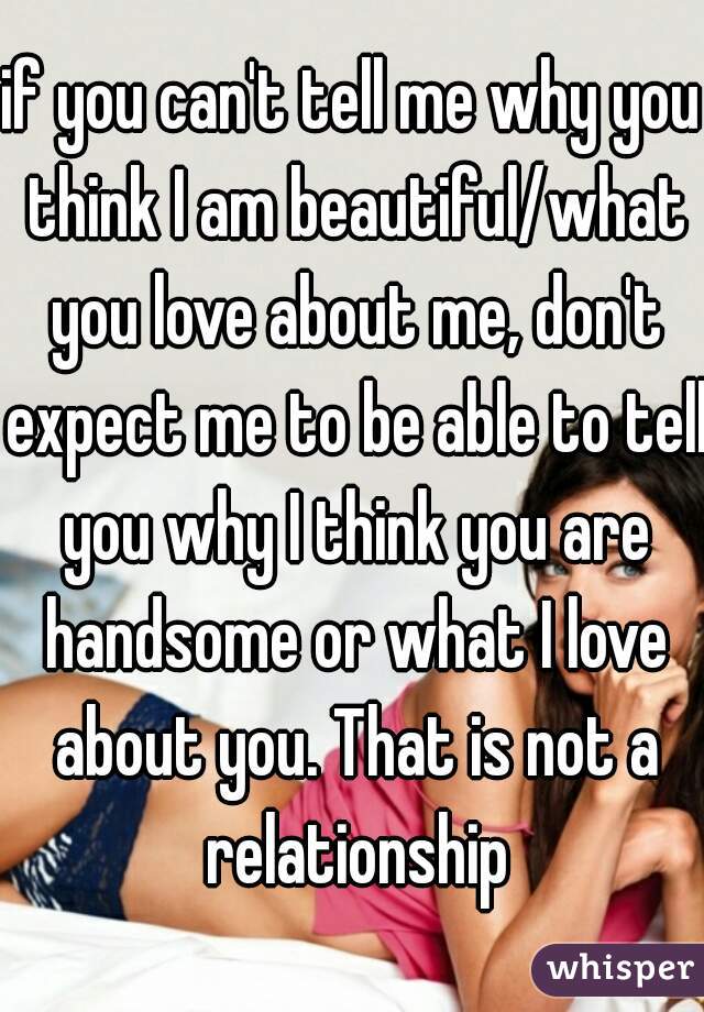 if you can't tell me why you think I am beautiful/what you love about me, don't expect me to be able to tell you why I think you are handsome or what I love about you. That is not a relationship