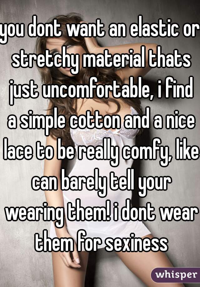 you dont want an elastic or stretchy material thats just uncomfortable, i find a simple cotton and a nice lace to be really comfy, like can barely tell your wearing them! i dont wear them for sexiness