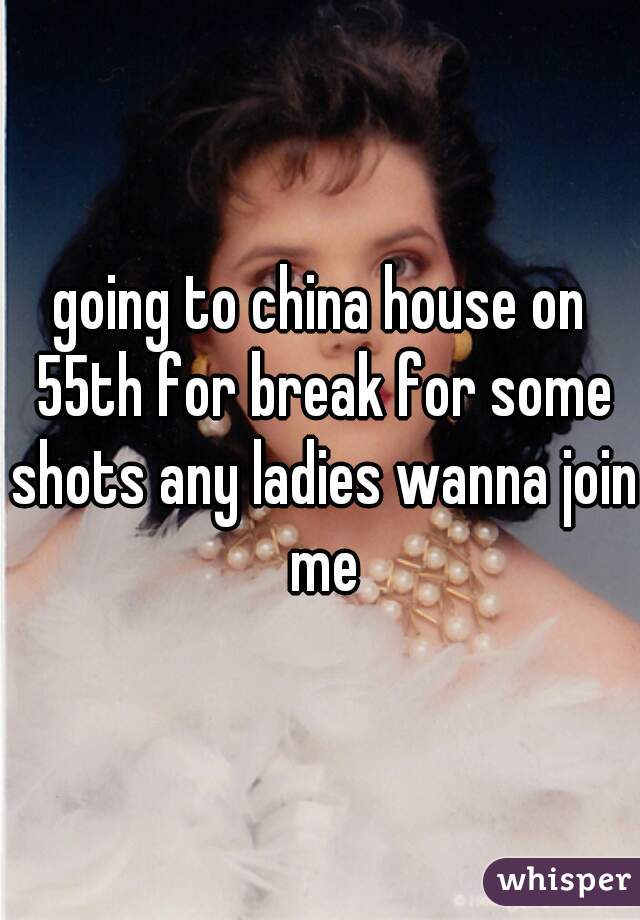 going to china house on 55th for break for some shots any ladies wanna join me