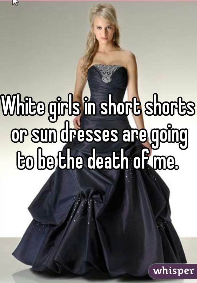 White girls in short shorts or sun dresses are going to be the death of me. 