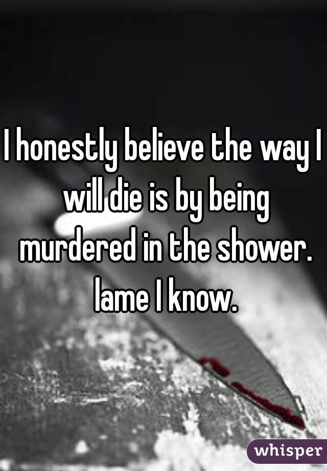 I honestly believe the way I will die is by being murdered in the shower. lame I know.