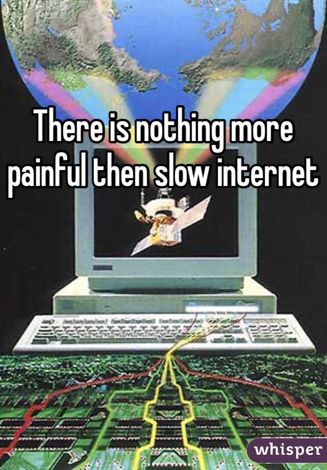 There is nothing more painful then slow internet