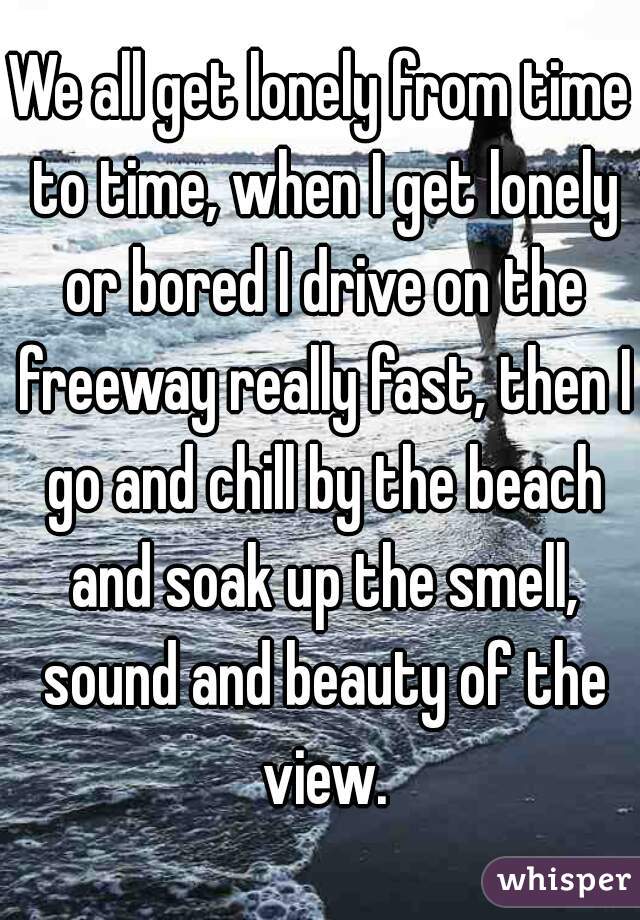 We all get lonely from time to time, when I get lonely or bored I drive on the freeway really fast, then I go and chill by the beach and soak up the smell, sound and beauty of the view.