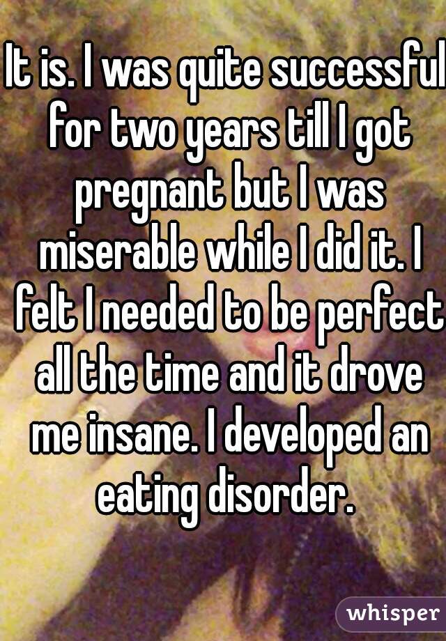It is. I was quite successful for two years till I got pregnant but I was miserable while I did it. I felt I needed to be perfect all the time and it drove me insane. I developed an eating disorder. 