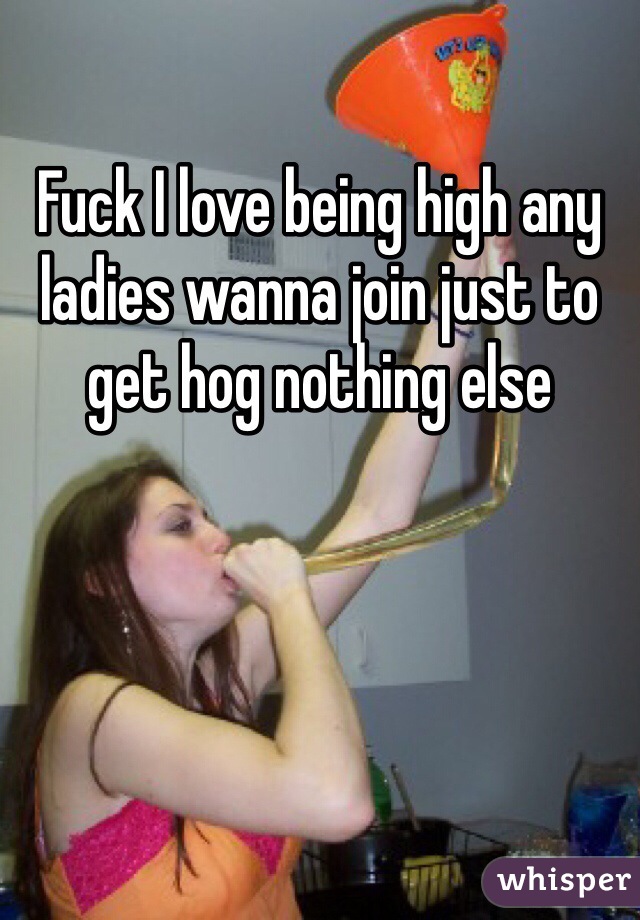 Fuck I love being high any ladies wanna join just to get hog nothing else 