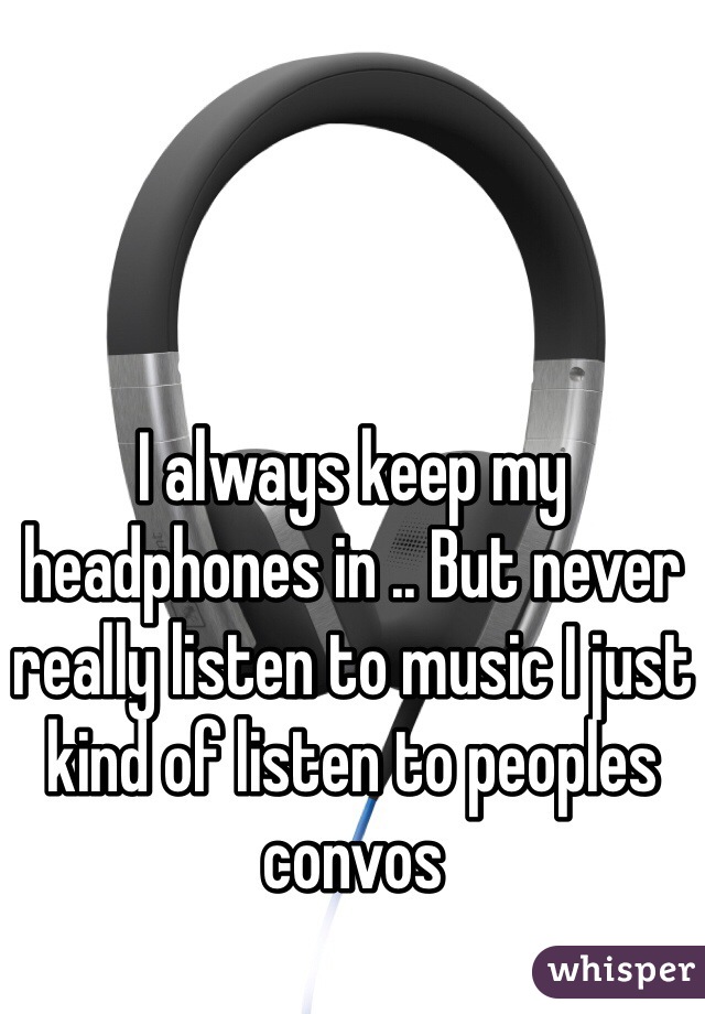 I always keep my headphones in .. But never really listen to music I just kind of listen to peoples convos