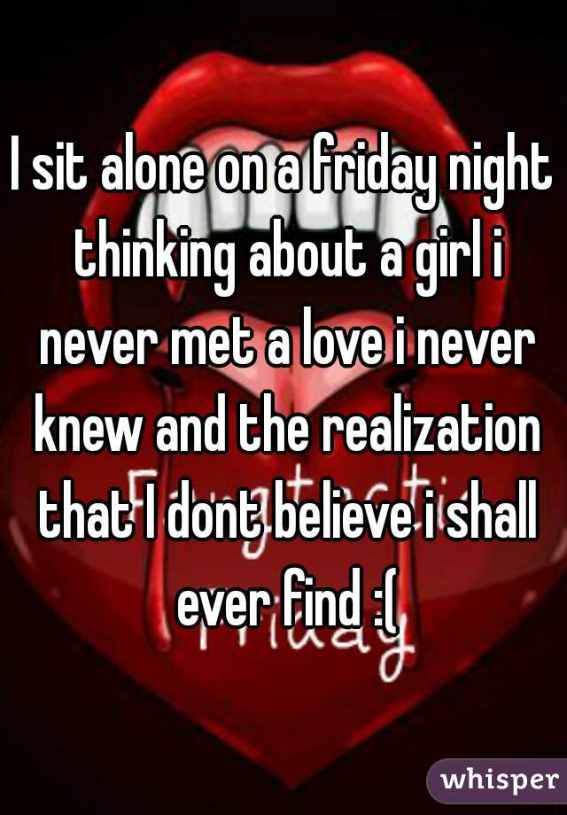 I sit alone on a friday night thinking about a girl i never met a love i never knew and the realization that I dont believe i shall ever find :(