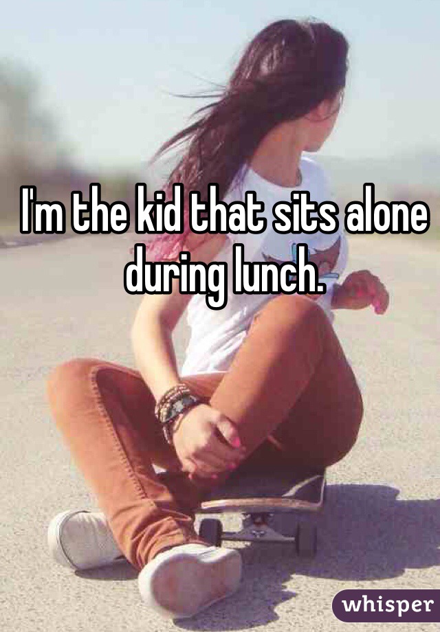 I'm the kid that sits alone during lunch.