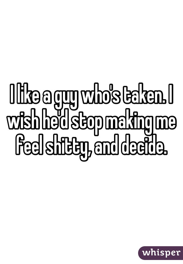 I like a guy who's taken. I wish he'd stop making me feel shitty, and decide.