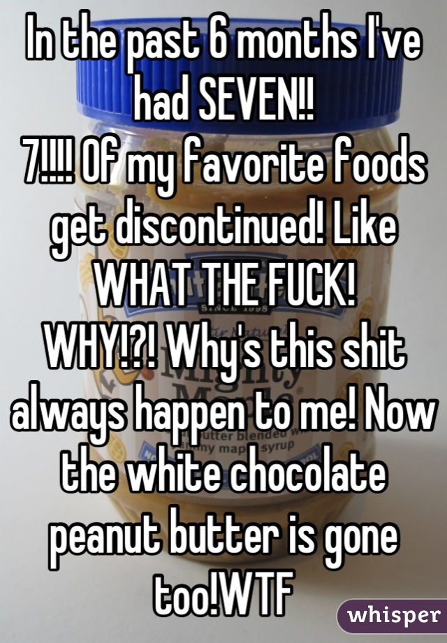 In the past 6 months I've had SEVEN!! 
7!!!! Of my favorite foods get discontinued! Like WHAT THE FUCK!
WHY!?! Why's this shit always happen to me! Now the white chocolate peanut butter is gone too!WTF