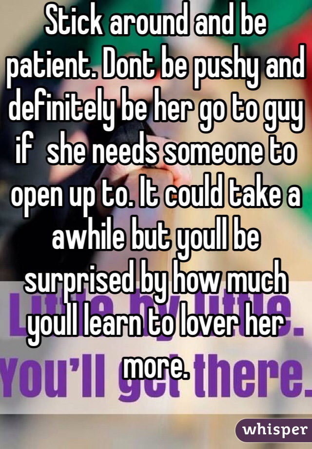Stick around and be patient. Dont be pushy and definitely be her go to guy if  she needs someone to open up to. It could take a awhile but youll be surprised by how much youll learn to lover her more.