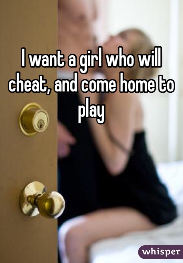 I want a girl who will cheat, and come home to play