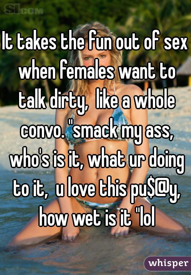 It takes the fun out of sex when females want to talk dirty,  like a whole convo. "smack my ass, who's is it, what ur doing to it,  u love this pu$@y, how wet is it "lol