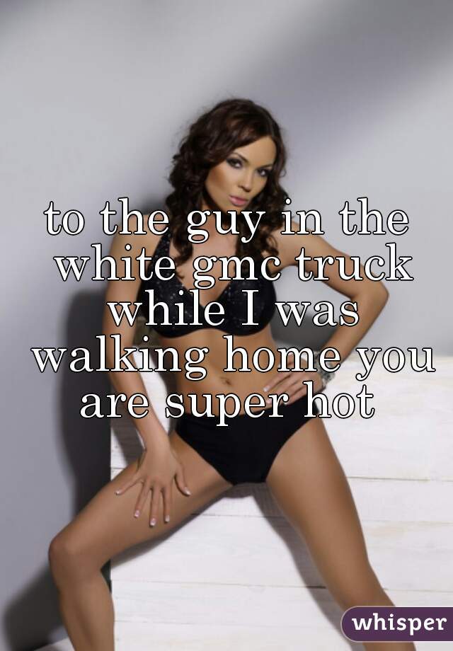 to the guy in the white gmc truck while I was walking home you are super hot 