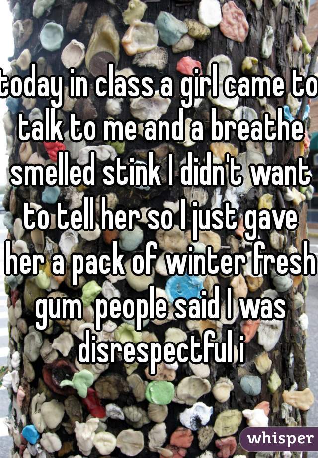 today in class a girl came to talk to me and a breathe smelled stink I didn't want to tell her so I just gave her a pack of winter fresh gum  people said I was disrespectful i